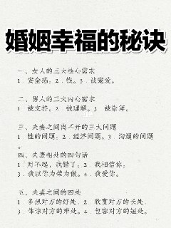 婚姻幸福的秘诀一、女人的三大核心需求1．安全感。2．钱。3．被宠爱。二、男人的三大内心需求1．被支持。2．被理解。3．被崇拜。三、夫妻之间离不开的三大问题1．性的问题。2．经济问题。3．沟通的问题。四、夫妻相处的四句话1．对不起，我错了。2．我相信你。3．我以你为荣为傲。4．我爱你。五、夫妻之间的四处1．多想对方的好处。2．欣赏对方的长处。3．体谅对方的难处。4．包容对方的短处。@knowledge1024