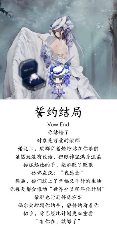 誓约结局 Vow End 你结婚了 对象是可爱的柴郡 婚礼上，柴郡穿着婚纱站在你眼前虽然她没有说话，但眼神里满是温柔你抓起她的手，柴郡眨了眨眼仿佛在说:“我愿意”婚后，你们过上了幸福又平静的生活你每天都会推动“世界全员猫耳化计划柴郡也时刻伴你左右偶尔会蹭蹭你的手，静静的看着你似乎，你已经比计划更加重要“有你在，就够了 #neko