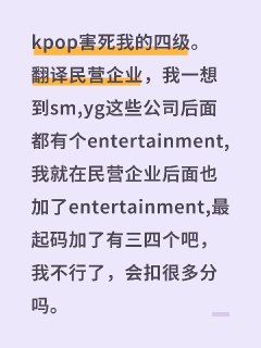 kpop害死我的四级。翻译民营企业，我一想到sm,yg这些公司后面都有个entertainment,我就在民营企业后面也加了entertainment,最起码加了有三四个吧，我不行了，会扣很多分吗#翻译 #四级 #kpop #分数 。▎Source———充满娱乐性